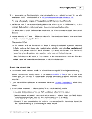 Maintaining Your Store         421



   4. In a web browser, run the upgrade script <xcart_dir>/upgrade_sql.php replacing the <xcart_dir> part with
      the true URL of your X-Cart installation. E.g., http://www.example.com/xcart/upgrade_sql.php.

      The script will display the progress of the upgrade task and finally report about the results.

   5. Retrieve the value of the variable $blowfish_key from the file config.php in the root directory of your
      existing X-Cart installation and temporarily save it somewhere on your local computer.

      You will be asked to provide the Blowfish key later in order that X-Cart to decrypt the data in the upgraded
      database.

   6. Install a fresh copy of X-Cart 4.1.x. Make sure the copy of X-Cart that you are going to install is the same
      as the the version of the upgraded database.

      When installing X-Cart:

      § If you install X-Cart to the directory on your server or hosting account where a previous version of
        X-Cart is located, at the first step of the installation wizard select the radio button New Installation and
        enter the Auth code for the existing X-Cart installation. If you do not remember the code, retrieve the
        value of the variable $installation_auth_code from the file <xcart_dir>/include/install.php.

      § At the step Preparing to Install X-Cart Database of the installation wizard, select the check box
        Update config.php only and enter Blowfish key for the upgraded database.




   Branch 4.1.x to branch 4.3.x

   1. Make sure the current version of your X-Cart installation can be upgraded to the target version directly.

      Consult the chart in the opening section of the chapter Upgrading X-Cart. If there is no a direct
      upgrade pack, you will need to upgrade to the required version through several transitional steps
      (upgrades).

   2. Obtain the database upgrade pack as described in the section Obtaining Upgrade Packs earlier in this
      chapter.

   3. Put the upgrade pack to the X-Cart root directory on your server or hosting account.

      § If you use a Windows-based server, or a UNIX-based server without terminal access:

         a) Decompress the archive with the upgrade pack to a directory on your system using your favorite
            compression program (WinZIP or any other archiver with support for TAR files).

         b) Use an FTP client to upload all the files contained in the archive (retaining the directory structure) to
            the X-Cart root directory on your server or your hosting account.




© 2001-2009 Ruslan R. Fazliev. All rights reserved.
 