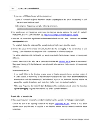 422       X-Cart v.4.3.0. User Manual.



  § If you use a UNIX-based server with terminal access:

       a) Use an FTP client to upload the archive with the upgrade pack to the X-Cart root directory on your
         server or your hosting account.

       b) Decompress the package using the following commands.
         tar -xzvf <archive_filename>

4. In a web browser, run the upgrade script <xcart_dir>/upgrade_sql.php replacing the <xcart_dir> part with
  the true URL of your X-Cart installation. E.g., http://www.example.com/xcart/upgrade_sql.php.

5. Read the X-Cart License Agreement that has been modified since X-Cart 4.1.x and click the Proceed
  with Upgrade button.

  The script will display the progress of the upgrade task and finally report about the results.

6. Retrieve the value of the variable $blowfish_key from the file config.php in the root directory of your
  existing X-Cart installation and temporarily save it somewhere on your local computer.

  You will be asked to provide the Blowfish key later in order that X-Cart to decrypt the data in the upgraded
  database.

7. Install a fresh copy of X-Cart 4.3.x as described in the section Installing X-Cart earlier in this manual.
  Make sure the copy of X-Cart that you are going to install is the same as the the version of the upgraded
  database.

  When installing X-Cart:

  § If you install X-Cart to the directory on your server or hosting account where a previous version of
    X-Cart is located, at the first step of the installation wizard select the radio button New Installation and
    enter the Auth code for the existing X-Cart installation. If you do not remember the code, retrieve the
    value of the variable $installation_auth_code from the file <xcart_dir>/include/install.php.

  § At the step Preparing to Install X-Cart Database of the installation wizard, select the check box
    Update config.php only and enter Blowfish key for the upgraded database.



Branch 4.2.x to branch 4.3.x

1. Make sure the current version of your X-Cart installation can be upgraded to the target version directly.

  Consult the chart in the opening section of the chapter Upgrading X-Cart. If there is no a direct
  upgrade pack, you will need to upgrade to the required version through several transitional steps
  (upgrades).




                                                                       © 2001-2009 Ruslan R. Fazliev. All rights reserved.
 