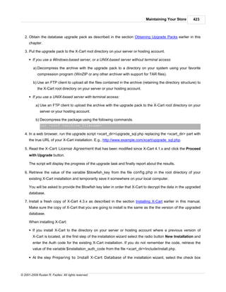 Maintaining Your Store         423



   2. Obtain the database upgrade pack as described in the section Obtaining Upgrade Packs earlier in this
      chapter.

   3. Put the upgrade pack to the X-Cart root directory on your server or hosting account.

      § If you use a Windows-based server, or a UNIX-based server without terminal access:

         a) Decompress the archive with the upgrade pack to a directory on your system using your favorite
            compression program (WinZIP or any other archiver with support for TAR files).

         b) Use an FTP client to upload all the files contained in the archive (retaining the directory structure) to
            the X-Cart root directory on your server or your hosting account.

      § If you use a UNIX-based server with terminal access:

           a) Use an FTP client to upload the archive with the upgrade pack to the X-Cart root directory on your
              server or your hosting account.

           b) Decompress the package using the following commands.
              tar -xzvf <archive_filename>

   4. In a web browser, run the upgrade script <xcart_dir>/upgrade_sql.php replacing the <xcart_dir> part with
      the true URL of your X-Cart installation. E.g., http://www.example.com/xcart/upgrade_sql.php.

   5. Read the X-Cart License Agreement that has been modified since X-Cart 4.1.x and click the Proceed
      with Upgrade button.

      The script will display the progress of the upgrade task and finally report about the results.

   6. Retrieve the value of the variable $blowfish_key from the file config.php in the root directory of your
      existing X-Cart installation and temporarily save it somewhere on your local computer.

      You will be asked to provide the Blowfish key later in order that X-Cart to decrypt the data in the upgraded
      database.

   7. Install a fresh copy of X-Cart 4.3.x as described in the section Installing X-Cart earlier in this manual.
      Make sure the copy of X-Cart that you are going to install is the same as the the version of the upgraded
      database.

      When installing X-Cart:

      § If you install X-Cart to the directory on your server or hosting account where a previous version of
        X-Cart is located, at the first step of the installation wizard select the radio button New Installation and
        enter the Auth code for the existing X-Cart installation. If you do not remember the code, retrieve the
        value of the variable $installation_auth_code from the file <xcart_dir>/include/install.php.

      § At the step Preparing to Install X-Cart Database of the installation wizard, select the check box



© 2001-2009 Ruslan R. Fazliev. All rights reserved.
 