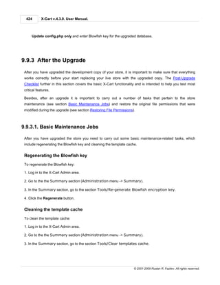 424        X-Cart v.4.3.0. User Manual.



      Update config.php only and enter Blowfish key for the upgraded database.




9.9.3 After the Upgrade
 After you have upgraded the development copy of your store, it is important to make sure that everything
 works correctly before your start replacing your live store with the upgraded copy. The Post-Upgrade
 Checklist further in this section covers the basic X-Cart functionality and is intended to help you test most
 critical features.

 Besides, after an upgrade it is important to carry out a number of tasks that pertain to the store
 maintenance (see section Basic Maintenance Jobs) and restore the original file permissions that were
 modified during the upgrade (see section Restoring File Permissions).



9.9.3.1. Basic Maintenance Jobs

 After you have upgraded the store you need to carry out some basic maintenance-related tasks, which
 include regenerating the Blowfish key and cleaning the template cache.


 Regenerating the Blowfish key

 To regenerate the Blowfish key:

 1. Log in to the X-Cart Admin area.

 2. Go to the the Summary section (Administration menu -> Summary).

 3. In the Summary section, go to the section Tools/Re-generate Blowfish encryption key.

 4. Click the Regenerate button.


 Cleaning the template cache

 To clean the template cache:

 1. Log in to the X-Cart Admin area.

 2. Go to the the Summary section (Administration menu -> Summary).

 3. In the Summary section, go to the section Tools/Clear templates cache.




                                                                      © 2001-2009 Ruslan R. Fazliev. All rights reserved.
 