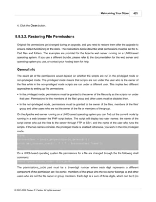 Maintaining Your Store       425



   4. Click the Clean button.



9.9.3.2. Restoring File Permissions

   Original file permissions get changed during an upgrade, and you need to restore them after the upgrade to
   ensure correct functioning of the store. The instructions below describe what permissions must be set for X-
   Cart files and folders. The examples are provided for the Apache web server running on a UNIX-based
   operating system. If you use a different bundle, please refer to the documentation for the web server and
   operating system you use, or contact your hosting team for help.


   General info

   The exact set of file permissions would depend on whether the scripts are run in the privileged mode or
   non-privileged mode. The privileged mode means that scripts are run under the user who is the owner of
   the files while in the non-privileged mode scripts are run under a different user. This implies two different
   approaches to setting up file permissions:

   § In the privileged mode, permissions must be granted to the owner of the files only as the scripts run under
     that user. Permissions for the members of the files' group and other users must be disabled then.

   § In the non-privileged mode, permissions must be granted to the owner of the files, members of the files'
     group and other users who are not the owner of the file or members of the group.

   On the Apache web server running on a UNIX-based operating system you can find out the current mode by
   running in a web browser the PHP script below. The script will display two user names: the name of the
   script owner who put the files to the server through FTP or SSH, and the name of the user who runs the
   scripts. If the two names coincide, the privileged mode is enabled; otherwise, you work in the non-privileged
   mode.
   <?php
   $processUser = posix_getpwuid(posix_geteuid());
   print get_current_user() . " / " . $processUser['name'];
   ?>

   On a UNIX-based operating system file permissions for a file are changed through the the following shell
   command.
   chmod <permissions_code> <file_path>

   The permissions_code part must be a three-digit number where each digit represents a different
   component of the permission set: file owner, members of the group who the file owner belongs to and other
   users who are not the file owner or group members. Each digit is a sum of three digits, which can be 0 (no




© 2001-2009 Ruslan R. Fazliev. All rights reserved.
 