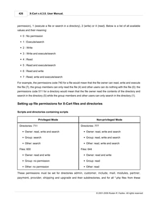 426       X-Cart v.4.3.0. User Manual.



permission), 1 (execute a file or search in a directory), 2 (write) or 4 (read). Below is a list of all available
values and their meaning:

  § 0 : No permission

  § 1 : Execute/search

  § 2 : Write

  § 3 : Write and execute/search

  § 4 : Read

  § 5 : Read and execute/search

  § 6 : Read and write

  § 7 : Read, write and execute/search

For example, the permissions code 740 for a file would mean that the file owner can read, write and execute
the file (7), the group members can only read the file (4) and other users can do nothing with the file (0); the
permissions code 511 for a directory would mean that the file owner read the contents of the directory and
search in the directory (5) while the group members and other users can only search in the directory (1).


Setting up file permissions for X-Cart files and directories

Scripts and directories containing scripts


                    Privileged Mode                                     Non-privileged Mode

 Directories: 711                                         Directories: 777

    § Owner: read, write and search                          § Owner: read, write and search

    § Group: search                                          § Group: read, write and search

    § Other: search                                          § Other: read, write and search

 Files: 600                                               Files: 644

    § Owner: read and write                                  § Owner: read and write

    § Group: no permission                                   § Group: read

    § Other: no permission                                   § Other: read

These permissions must be set for directories admin, customer, include, mail, modules, partner,
payment, provider, shipping and upgrade and their subdirectories, and for all *.php files from these




                                                                        © 2001-2009 Ruslan R. Fazliev. All rights reserved.
 