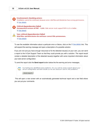 32        X-Cart v.4.3.0. User Manual.




     To see the available information about a particular error or failure, click on the                    link. This
     will expand the warning message and open a description of a possible solution.

     If you are not sure you have enough resources to fix the detected issue(s) on your own, you can send
     a report to the X-Cart Support Team so that they could provide you with a solution. The report would
     contain a detailed description of the detected issue(s) together with some important information about
     your web server configuration.

     To send the report click the Send report button below the the warning and error messages.




     This will open a new screen with an automatically generated technical report and a text field where
     you can put your comments.




                                                                       © 2001-2009 Ruslan R. Fazliev. All rights reserved.
 
