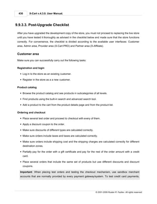 430        X-Cart v.4.3.0. User Manual.



9.9.3.3. Post-Upgrade Checklist

 After you have upgraded the development copy of the store, you must not proceed to replacing the live store
 until you have tested it thoroughly as advised in the checklist below and made sure that the store functions
 correctly. For convenience, the checklist is divided according to the available user interfaces: Customer
 area, Admin area, Provider area (X-Cart PRO) and Partner area (X-Affiliate).


 Customer area

 Make sure you can successfully carry out the following tasks:

 Registration and login

   § Log in to the store as an existing customer.

   § Register in the store as a a new customer.

 Product catalog

   § Browse the product catalog and see products in subcategories of all levels.

   § Find products using the built-in search and advanced search tool.

   § Add a product to the cart from the product details page and from the product list.

 Ordering and checkout

   § Place several test order and proceed to checkout with every of them.

   § Apply a discount coupon to the order.

   § Make sure discounts of different types are calculated correctly.

   § Make sure orders include taxes and taxes are calculated correctly.

   § Make sure orders include shipping cost and the shipping charges are calculated correctly for different
     destination zones.

   § Partially pay for the order with a gift certificate and pay for the rest of the order amount with a credit
     card.

   § Place several orders that include the same set of products but use different discounts and discount
     coupons.

   Important: When placing test orders and testing the checkout mechanism, use sandbox merchant
   accounts that are normally provided by every payment gateway/system. To test credit card payments,




                                                                        © 2001-2009 Ruslan R. Fazliev. All rights reserved.
 