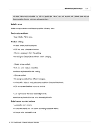 Maintaining Your Store   431



      use test credit card numbers. To find out what test credit card you should use, please refer to the
      documentation for your payment gateway/system.


   Admin area

   Make sure you can successfully carry out the following tasks:

   Registration and login

      § Log in to the Admin area.

   Product catalog

      § Create a new product category.

      § Edit and save category properties.

      § Remove a category from the catalog.

      § Re-assign a category to a different parent category.



      § Create a new product.

      § Edit and save product properties.

      § Remove a product from the catalog.

      § Clone a product.

      § Re-assign a product to a different category.

      § Search for a product using basic and advanced search mechanisms.

      § Edit properties of several products at once.



      § Add a product to the list of featured products.

      § Remove a product from the list of featured products.

   Ordering and payment options

      § Access the store orders.

      § Search for orders and sort orders according to search criteria.

      § Change order statuses in bulk.




© 2001-2009 Ruslan R. Fazliev. All rights reserved.
 