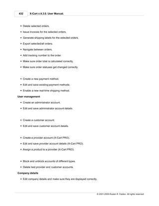 432       X-Cart v.4.3.0. User Manual.



  § Delete selected orders.

  § Issue invoices for the selected orders.

  § Generate shipping labels for the selected orders.

  § Export selected/all orders.

  § Navigate between orders.

  § Add tracking number to the order.

  § Make sure order total is calculated correctly.

  § Make sure order statuses get changed correctly.



  § Create a new payment method.

  § Edit and save existing payment methods.

  § Enable a new real-time shipping method.

User management

  § Create an administrator account.

  § Edit and save administrator account details.



  § Create a customer account.

  § Edit and save customer account details.



  § Create a provider account (X-Cart PRO).

  § Edit and save provider account details (X-Cart PRO).

  § Assign a product to a provider (X-Cart PRO).



  § Block and unblock accounts of different types.

  § Delete test provider and customer accounts.

Company details

  § Edit company details and make sure they are displayed correctly.




                                                                   © 2001-2009 Ruslan R. Fazliev. All rights reserved.
 