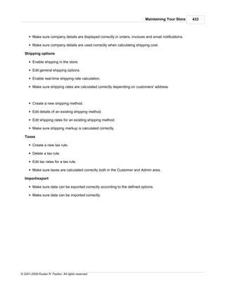 Maintaining Your Store     433



      § Make sure company details are displayed correctly in orders, invoices and email notifications.

      § Make sure company details are used correctly when calculating shipping cost.

   Shipping options

      § Enable shipping in the store.

      § Edit general shipping options.

      § Enable real-time shipping rate calculation.

      § Make sure shipping rates are calculated correctly depending on customers' address.



      § Create a new shipping method.

      § Edit details of an existing shipping method.

      § Edit shipping rates for an existing shipping method.

      § Make sure shipping markup is calculated correctly.

   Taxes

      § Create a new tax rule.

      § Delete a tax rule.

      § Edit tax rates for a tax rule.

      § Make sure taxes are calculated correctly both in the Customer and Admin area.

   Import/export

      § Make sure data can be exported correctly according to the defined options.

      § Make sure data can be imported correctly.




© 2001-2009 Ruslan R. Fazliev. All rights reserved.
 