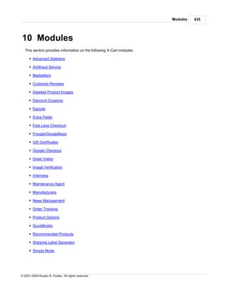 Modules   435




10 Modules
   This section provides information on the following X-Cart modules:

      § Advanced Statistics

      § Antifraud Service

      § Bestsellers

      § Customer Reviews

      § Detailed Product Images

      § Discount Coupons

      § Egoods

      § Extra Fields

      § Fast Lane Checkout

      § Froogle/GoogleBase

      § Gift Certificates

      § Google Checkout

      § Greet Visitor

      § Image Verification

      § Interneka

      § Maintenance Agent

      § Manufacturers

      § News Management

      § Order Tracking

      § Product Options

      § QuickBooks

      § Recommended Products

      § Shipping Label Generator

      § Simple Mode




© 2001-2009 Ruslan R. Fazliev. All rights reserved.
 