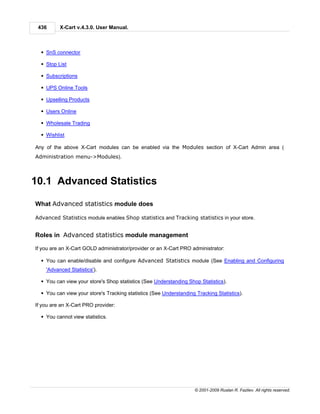 436      X-Cart v.4.3.0. User Manual.



  § SnS connector

  § Stop List

  § Subscriptions

  § UPS Online Tools

  § Upselling Products

  § Users Online

  § Wholesale Trading

  § Wishlist

Any of the above X-Cart modules can be enabled via the Modules section of X-Cart Admin area (
Administration menu->Modules).



10.1 Advanced Statistics

What Advanced statistics module does

Advanced Statistics module enables Shop statistics and Tracking statistics in your store.


Roles in Advanced statistics module management

If you are an X-Cart GOLD administrator/provider or an X-Cart PRO administrator:

  § You can enable/disable and configure Advanced Statistics module (See Enabling and Configuring
    'Advanced Statistics').

  § You can view your store's Shop statistics (See Understanding Shop Statistics).

  § You can view your store's Tracking statistics (See Understanding Tracking Statistics).

If you are an X-Cart PRO provider:

  § You cannot view statistics.




                                                                     © 2001-2009 Ruslan R. Fazliev. All rights reserved.
 