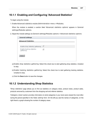 Modules      437



10.1.1 Enabling and Configuring 'Advanced Statistics'
   To begin using the module:

   1. Enable Advanced statistics module (Administration menu->Modules).

      When the module is enabled, a section titled 'Advanced statistics options' appears in General
      settings/Modules options.

   2. Adjust the module settings via General settings/Modules options->Advanced statistics options:




      a) Enable shop statistics gathering: Select this check box to start gathering shop statistics. Unselect
         to stop.

      b) Enable tracking statistics gathering: Select this check box to start gathering tracking statistics.
         Unselect to stop.

      c) Click the Save button to save the changes.



10.1.2 Understanding Shop Statistics

   'Shop statistics' page allows you to find out statistics on category views, product views, product sales,
   products removed by customers from the shopping cart and referrer statistics.

   'Category views' section provides information on what categories in your store were viewed the most often
   during the period specified in the 'Date setting' form. On the left you see the names of categories, on the
   right there's a graph showing the number of category views.




© 2001-2009 Ruslan R. Fazliev. All rights reserved.
 