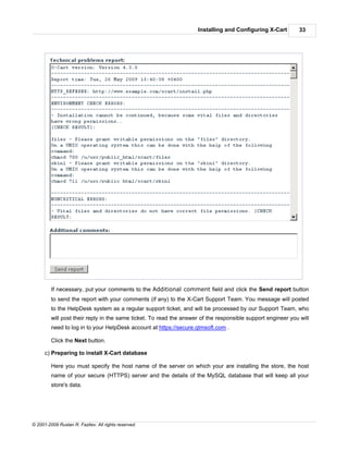 Installing and Configuring X-Cart         33




         If necessary, put your comments to the Additional comment field and click the Send report button
         to send the report with your comments (if any) to the X-Cart Support Team. You message will posted
         to the HelpDesk system as a regular support ticket, and will be processed by our Support Team, who
         will post their reply in the same ticket. To read the answer of the responsible support engineer you will
         need to log in to your HelpDesk account at https://secure.qtmsoft.com .

         Click the Next button.

      c) Preparing to install X-Cart database

         Here you must specify the host name of the server on which your are installing the store, the host
         name of your secure (HTTPS) server and the details of the MySQL database that will keep all your
         store's data.




© 2001-2009 Ruslan R. Fazliev. All rights reserved.
 