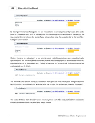 438       X-Cart v.4.3.0. User Manual.




By clicking on the names of categories you can view statistics on subcategories and products. Click on the
name of a category to get a list of its subcategories. You can always find out which level of the category tree
you are at and move between the levels of your category tree using the navigation bar at the top of the '
Category views' section.




Click on the name of a subcategory to see which products inside this subcategory were viewed during the
specified period and how many times each of the products was viewed (a product is considered 'viewed' if a
customer clicked on its 'See details' link). Clicking on the name of a product in the 'Product views' section
enables you to see its details.




The 'Product sales' section allows you to see how many products were actually sold during the specified
period (a product is considered 'sold' when the order that includes this product gets the status 'processed').




The section 'Deleted from the cart' shows how many times each of the products listed here was deleted
from a customer's shopping cart after being placed in there.




                                                                       © 2001-2009 Ruslan R. Fazliev. All rights reserved.
 