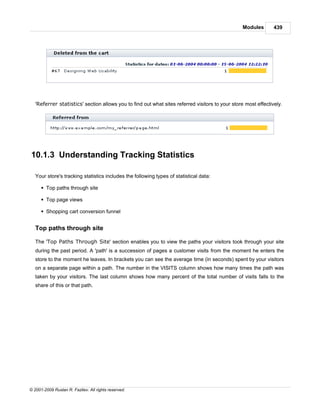 Modules        439




   'Referrer statistics' section allows you to find out what sites referred visitors to your store most effectively.




10.1.3 Understanding Tracking Statistics

   Your store's tracking statistics includes the following types of statistical data:

      § Top paths through site

      § Top page views

      § Shopping cart conversion funnel


   Top paths through site

   The 'Top Paths Through Site' section enables you to view the paths your visitors took through your site
   during the past period. A 'path' is a succession of pages a customer visits from the moment he enters the
   store to the moment he leaves. In brackets you can see the average time (in seconds) spent by your visitors
   on a separate page within a path. The number in the VISITS column shows how many times the path was
   taken by your visitors. The last column shows how many percent of the total number of visits falls to the
   share of this or that path.




© 2001-2009 Ruslan R. Fazliev. All rights reserved.
 