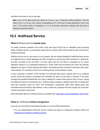 Modules       443



   that falls to the share of this or that step.

      Note: Line 4 of the table shows two values for Checkout: Step 2 (Payment method selection). The first
      value in the '% of Previous Step' column is calculated as a % of the sum of visits pertaining to Line 2 and
      Line 3. The second value (in brackets) is a % of all product information viewing visits that lead to
      selecting a payment method.



10.2 Antifraud Service

   What Antifraud service module does

   For better merchant protection from online credit card fraud X-Cart has an integrated fraud screening
   facility. Antifraud service is a subscription based service; however with X-Cart license we offer a free trial for
   antifraud screening.

   Antifraud service runs on the servers of our company. We are utilizing MaxMind's GeoIP/minFraud service
   for Antifraud service. GeoIP databases are 99% accurate on a country level, 85% accurate on a state level,
   and 80% accurate for the US within a 25 mile radius. But the risk factor is assessed by our unique
   algorithms based on our substantial experience in online credit card processing and which are specially
   adapted to be used in X-Cart shopping cart system. No sensitive private customer's information (like name,
   email address, CC numbers) is sent to our screening servers during antifraud checks.

   If fraud screening is enabled, X-Cart transfers non personal data about a placed order to our antifraud
   service, where the request is processed and estimated risk factor for the order is returned. If risk factor
   exceeds the specified threshold then the order is delayed for manual check (phone call to a buyer, asking
   for additional evidence of authenticity etc.). Antifraud system provides a detailed report with an explanation
   what was suspicious about the order. This functionality is particularly useful when selling goods with
   immediate electronic delivery (like software, music, content etc.) because this kind of goods are most often
   ordered using stolen credit cards.

   More information about our Antifraud service is available here: http://www.x-cart.com/antifraud_service.html.



   Roles in Antifraud module management

   If you are an X-Cart GOLD administrator/provider or an X-Cart PRO administrator:

      § You can enable/disable Antifraud service module and adjust its configuration settings (Check out
        Enabling and Configuring 'Antifraud service').




© 2001-2009 Ruslan R. Fazliev. All rights reserved.
 