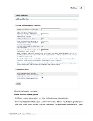 Modules      445




         a) Provide the following information:

         General Antifraud service options

         § Antifraud module subscription key: Your Antifraud module subscription key.

         § Fraud risk factor threshold value (Antifraud module). If fraud risk factor is greater than
            this limit, order status will be 'Queued': The desired Fraud risk factor threshold value. Orders




© 2001-2009 Ruslan R. Fazliev. All rights reserved.
 