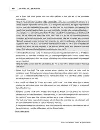446        X-Cart v.4.3.0. User Manual.



        with a Fraud risk factor greater than the value specified in this field will not be processed
        automatically.
        Note: A Fraud risk factor value that will be calculated by Antifraud service module with reference to a
        certain order will represent a number from 1 to 10 (the greater the number, the higher the probability
        of fraud from the corresponding IP address). The field 'Fraud risk factor threshold value' allows you to
        specify, how great a Fraud risk factor of an order must be for the order to be considered fraudulent.
        For example, if you set the Fraud risk factor threshold value to '5' (which corresponds to 50% risk of
        fraud), all the orders with Fraud risk factor rates from 6 to 10 will be considered potentially
        fraudulent. X-Cart will not process such orders automatically: they will be placed with the status
        'Queued', so you will be able to review them personally at a later time and decide, whether you want
        to process them or not. If you find a certain order to be fraudulent, you will be able to report the IP
        address from which the order originated to the Antifraud service server as a source of fraudulent
        orders. This will prevent further fraudulent orders coming from this IP.

      § Antifraud safe distance (km): The distance between a billing address location and an IP address
        location that you wish to be treated as safe. Any order originating from an IP address located within
        the Antifraud safe distance from the address provided by the customer at checkout will be processed
        as non-fraudulent.
        Note: For all the users outside the safe distance, the risk of fraud will be defined based on the Fraud
        risk factor.

      § Order total threshold: The order subtotal amount starting from which an order must be
        considered 'large'. Antifraud service believes large orders to provide a greater risk for store owners,
        so it uses an additional coefficient to increase the Fraud risk factor of an order if its subtotal exceeds
        the value provided in this field.

      § Run anti-fraud check on orders with zero 'order total': This option allows you to specify
        whether you wish orders whose order total amount has been calculated as '0' (zero) to be screened
        by Antifraud service.

      § Force to use the "Auth only" mode if the fraud risk factor exceeds: Define the maximum
        allowed value of the fraud risk factor. When exceeded, X-Cart will force to perform the transaction in
        the "Auth only" mode even if the payment module is set up to use a different mode.
        The "Auth only" mode means that the system will only freeze the order total but not withdraw it until
        the store administrator decides to capture the money manually.
        If the payment method you use does not allow for authorize-only transactions, the transaction will not
        be performed and the order will be placed with the Queued status.

      Email notifications




                                                                         © 2001-2009 Ruslan R. Fazliev. All rights reserved.
 