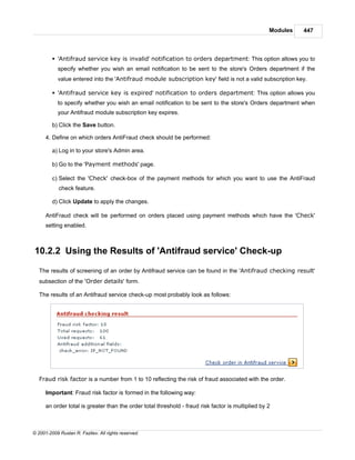 Modules   447



         § 'Antifraud service key is invalid' notification to orders department: This option allows you to
            specify whether you wish an email notification to be sent to the store's Orders department if the
            value entered into the 'Antifraud module subscription key' field is not a valid subscription key.

         § 'Antifraud service key is expired' notification to orders department: This option allows you
            to specify whether you wish an email notification to be sent to the store's Orders department when
            your Antifraud module subscription key expires.

         b) Click the Save button.

      4. Define on which orders AntiFraud check should be performed:

         a) Log in to your store's Admin area.

         b) Go to the 'Payment methods' page.

         c) Select the 'Check' check-box of the payment methods for which you want to use the AntiFraud
            check feature.

         d) Click Update to apply the changes.

      AntiFraud check will be performed on orders placed using payment methods which have the 'Check'
      setting enabled.



10.2.2 Using the Results of 'Antifraud service' Check-up

   The results of screening of an order by Antifraud service can be found in the 'Antifraud checking result'
   subsection of the 'Order details' form.

   The results of an Antifraud service check-up most probably look as follows:




   Fraud risk factor is a number from 1 to 10 reflecting the risk of fraud associated with the order.

      Important: Fraud risk factor is formed in the following way:

      an order total is greater than the order total threshold - fraud risk factor is multiplied by 2



© 2001-2009 Ruslan R. Fazliev. All rights reserved.
 