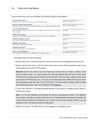 34        X-Cart v.4.3.0. User Manual.




     The fields in this form mean as follows:

     § Server host name: The host name of the server on which you are installing your copy of X-Cart.

     § Secure server host name: The host name of the secure server that will provide access to your
       X-Cart based store via the HTTPS protocol.

       Important: Server host names must not include the protocols ('http://' or 'https://' prefixes). Enter
       only the domain name, e.g., www.example.com. Also pay attention that the name of the secure
       HTTPS server can either coincide with the name of the HTTP server or have a different name. If you
       do not have an HTTPS server now, or if you do not remember its name, instead of the secure server
       name temporarily enter the name of your HTTP server. You will be able to change it later by editing
       the variable $xcart_https_host in the configuration file config.php.

     § X-Cart web directory: The web-accessible directory of your server or hosting account where X-
       Cart files are located.

       Note: As a rule, the installation script detects this directory automatically; however, if the detection
       has not been a success, you need to enter the name of the appropriate web directory manually. Put
       a slash before the name of the directory and no slash at the end (for example, /xcart). If you are
       installing X-Cart to the web root, leave the field empty.

     § MySQL host name: The DNS name or the IP-address of your MySQL server.




                                                                       © 2001-2009 Ruslan R. Fazliev. All rights reserved.
 