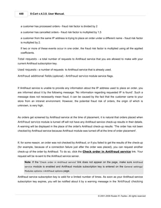 448        X-Cart v.4.3.0. User Manual.



  a customer has processed orders - fraud risk factor is divided by 2

  a customer has cancelled orders - fraud risk factor is multiplied by 1,5

  a customer from the same IP address is trying to place an order under a different name - fraud risk factor
  is multiplied by 2.

  If two or more of these events occur in one order, the fraud risk factor is multiplied using all the applied
  coefficients.

Total requests - a total number of requests to Antifraud service that you are allowed to make with your
current Antifraud subscription key.

Used requests - a number of requests to Antifraud service that is already used.

Antifraud additional fields (optional) - Antifraud service module service flags.



If Antifraud service is unable to provide any information about the IP address used to place an order, you
are informed about it by the following message: 'No information regarding requested IP is found'. Such a
message does not necessarily mean fraud, it can be caused by the fact that the customer came to your
store from an intranet environment. However, the potential fraud risk of orders, the origin of which is
unknown, is very high.



As orders get screened by Antifraud service at the time of placement, it is natural that orders placed when
Antifraud service module is turned off will not have any Antifraud service check-up results in their details.
A warning will be displayed in the place of the order's Antifraud check-up results: 'The order has not been
checked by Antifraud service because Antifraud module was turned off at the time of order placement'.



If, for some reason, an order was not checked by Antifraud, or if you failed to get the results of the check-up
(for example, because of a connection failure just after the order was placed), you can request another
check-up of the order by Antifraud. To do so, click the Check order in Antifraud service link. Your
request will be re-sent to the Antifraud service server.

       Note: If the 'Check order in Antifraud service' link does not appear on the page, make sure Antifraud
       service   module is enabled and Antifraud module subscription key is entered on the General settings/
       Modules options->Antifraud options   page.

Antifraud service subscription key is valid for a limited number of times. As soon as your Antifraud service
subscription key expires, you will be notified about it by a warning message in the 'Antifraud checking




                                                                        © 2001-2009 Ruslan R. Fazliev. All rights reserved.
 