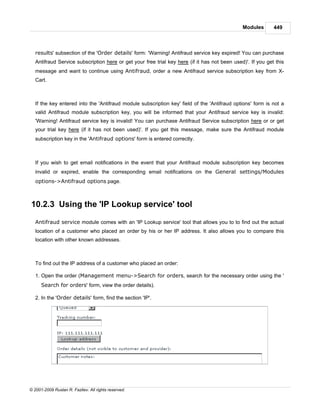 Modules       449



   results' subsection of the 'Order details' form: 'Warning! Antifraud service key expired! You can purchase
   Antifraud Service subscription here or get your free trial key here (if it has not been used)'. If you get this
   message and want to continue using Antifraud, order a new Antifraud service subscription key from X-
   Cart.



   If the key entered into the 'Antifraud module subscription key' field of the 'Antifraud options' form is not a
   valid Antifraud module subscription key, you will be informed that your Antifraud service key is invalid:
   'Warning! Antifraud service key is invalid! You can purchase Antifraud Service subscription here or or get
   your trial key here (if it has not been used)'. If you get this message, make sure the Antifraud module
   subscription key in the 'Antifraud options' form is entered correctly.



   If you wish to get email notifications in the event that your Antifraud module subscription key becomes
   invalid or expired, enable the corresponding email notifications on the General settings/Modules
   options->Antifraud options page.



10.2.3 Using the 'IP Lookup service' tool

   Antifraud service module comes with an 'IP Lookup service' tool that allows you to to find out the actual
   location of a customer who placed an order by his or her IP address. It also allows you to compare this
   location with other known addresses.



   To find out the IP address of a customer who placed an order:

   1. Open the order (Management menu->Search for orders, search for the necessary order using the '
      Search for orders' form, view the order details).

   2. In the 'Order details' form, find the section 'IP'.




© 2001-2009 Ruslan R. Fazliev. All rights reserved.
 
