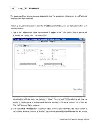 450      X-Cart v.4.3.0. User Manual.



The sequence of four decimal numbers separated by dots that is displayed in this section is the IP address
from which the order originated.



To look up a customer's location by his or her IP address and to find out, how far this location is from your
company location:

1. Click on the Lookup button below the customer's IP address in the 'Order details' form. A window will
  be opened with a dialog titled 'Lookup address'.




  In the 'Lookup address' dialog, the fields 'City', 'State', 'Country' and 'Zip/Postal code' will show the
  address of your company as provided under General settings->Company options, the 'IP' field will
  show the IP address of your customer.

2. Click the Lookup address button. This should induce Antifraud service to find out the actual location of
  the computer whose IP address is provided. The address received from Antifraud service will appear




                                                                     © 2001-2009 Ruslan R. Fazliev. All rights reserved.
 