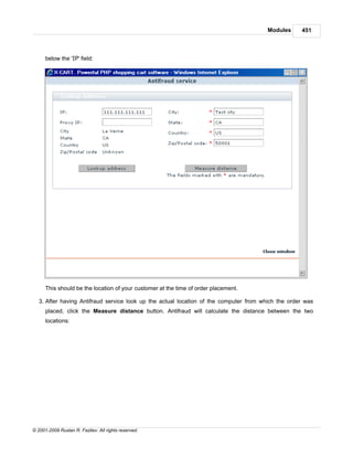 Modules     451



      below the 'IP' field:




      This should be the location of your customer at the time of order placement.

   3. After having Antifraud service look up the actual location of the computer from which the order was
      placed, click the Measure distance button. Antifraud will calculate the distance between the two
      locations:




© 2001-2009 Ruslan R. Fazliev. All rights reserved.
 