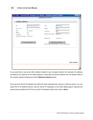 452      X-Cart v.4.3.0. User Manual.




If you would like to use some other address instead of your company location (for example, the address
provided by the customer as his billing address), simply type the desired address into the address fields of
the 'Lookup address' dialog and click the Measure distance button.



If you are sure that the IP address from which the order originated was used by a malicious person, you can
report this IP to Antifraud service. Use the 'Send IP' subsection of the order details page to describe the
reason why you believe this IP to be a source of fraudulent orders, then click on Send.




                                                                     © 2001-2009 Ruslan R. Fazliev. All rights reserved.
 