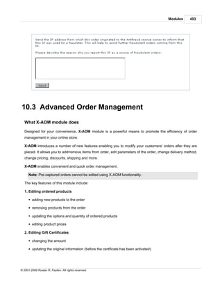 Modules      453




10.3 Advanced Order Management
   What X-AOM module does

   Designed for your convenience, X-AOM module is a powerful means to promote the efficiency of order
   management in your online store.

   X-AOM introduces a number of new features enabling you to modify your customers' orders after they are
   placed. It allows you to add/remove items from order, edit parameters of the order, change delivery method,
   change pricing, discounts, shipping and more.

   X-AOM enables convenient and quick order management.

      Note: Pre-captured orders cannot be edited using X-AOM functionality.

   The key features of this module include:

   1. Editing ordered products

      § adding new products to the order

      § removing products from the order

      § updating the options and quantity of ordered products

      § editing product prices

   2. Editing Gift Certificates

      § changing the amount

      § updating the original information (before the certificate has been activated)




© 2001-2009 Ruslan R. Fazliev. All rights reserved.
 