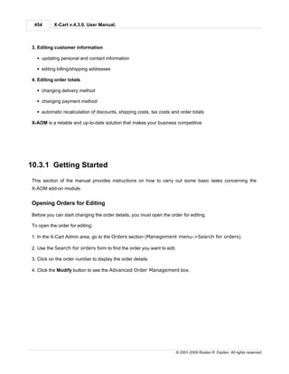 454       X-Cart v.4.3.0. User Manual.



 3. Editing customer information

   § updating personal and contact information

   § editing billing/shipping addresses

 4. Editing order totals

   § changing delivery method

   § changing payment method

   § automatic recalculation of discounts, shipping costs, tax costs and order totals

 X-AOM is a reliable and up-to-date solution that makes your business competitive.




10.3.1 Getting Started
 This section of the manual provides instructions on how to carry out some basic tasks concerning the
 X-AOM add-on module.


 Opening Orders for Editing

 Before you can start changing the order details, you must open the order for editing.

 To open the order for editing:

 1. In the X-Cart Admin area, go to the Orders section (Management menu->Search for orders).

 2. Use the Search for orders form to find the order you want to edit.

 3. Click on the order number to display the order details.

 4. Click the Modify button to see the Advanced Order Management box.




                                                                       © 2001-2009 Ruslan R. Fazliev. All rights reserved.
 