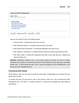 Modules   455




      Here you can choose to carry out the following tasks:

           § Preview order: To preview the order at any moment;

           § Edit ordered products: To modify the set of products in the order;

           § Edit ordered Gift Certificates: To modify gift certificates in the order (if any);

           § Edit customer information: To modify information about the customer who placed the order;

           § Edit order totals: To modify the components that make up the order total (e.g., shipping cost,
              discount savings, etc.).

      Important: Simultaneous editing of two or more orders during one session can result in incorrect
      functioning of the module. We recommend that you first finish editing one order before you start editing
      another order. To finish editing the order, save or cancel the changes and click the Exit button on the
      Advanced Order Management box.


   Previewing Order Details

   While editing an order, you may wish to preview the order details. X-AOM allows you to preview the order
   details at any moment.

   To preview the order you only need to click on the Preview order link in the the Advanced Order
   Management box. The Order # %order_number%: Preview form will display the order details as
   shown below:




© 2001-2009 Ruslan R. Fazliev. All rights reserved.
 