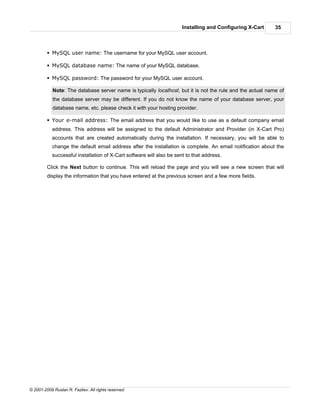 Installing and Configuring X-Cart    35



         § MySQL user name: The username for your MySQL user account.

         § MySQL database name: The name of your MySQL database.

         § MySQL password: The password for your MySQL user account.

            Note: The database server name is typically localhost, but it is not the rule and the actual name of
            the database server may be different. If you do not know the name of your database server, your
            database name, etc. please check it with your hosting provider.

         § Your e-mail address: The email address that you would like to use as a default company email
            address. This address will be assigned to the default Administrator and Provider (in X-Cart Pro)
            accounts that are created automatically during the installation. If necessary, you will be able to
            change the default email address after the installation is complete. An email notification about the
            successful installation of X-Cart software will also be sent to that address.

         Click the Next button to continue. This will reload the page and you will see a new screen that will
         display the information that you have entered at the previous screen and a few more fields.




© 2001-2009 Ruslan R. Fazliev. All rights reserved.
 