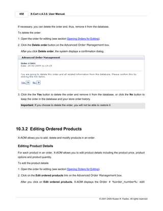 458       X-Cart v.4.3.0. User Manual.



If necessary, you can delete the order and, thus, remove it from the database.

To delete the order:

1. Open the order for editing (see section Opening Orders for Editing).

2. Click the Delete order button on the Advanced Order Management box.

  After you click Delete order, the system displays a confirmation dialog.




3. Click the the Yes button to delete the order and remove it from the database, or click the No button to
  keep the order in the database and your store order history.

  Important: If you choose to delete the order, you will not be able to restore it.




10.3.2 Editing Ordered Products
X-AOM allows you to add, delete and modify products in an order.


Editing Product Details

For each product in an order, X-AOM allows you to edit product details including the product price, product
options and product quantity.

To edit the product details:

1. Open the order for editing (see section Opening Orders for Editing).

2. Click on the Edit ordered products link on the Advanced Order Management box.

  After you click on Edit ordered products, X-AOM displays the Order # %order_number%: edit




                                                                        © 2001-2009 Ruslan R. Fazliev. All rights reserved.
 