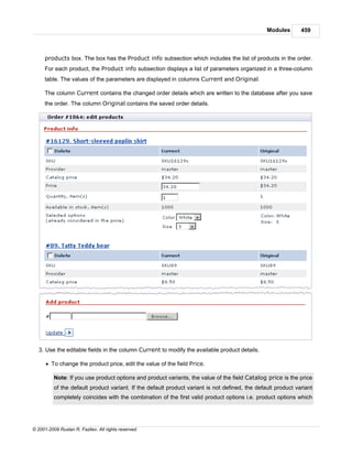 Modules       459



     products box. The box has the Product info subsection which includes the list of products in the order.
     For each product, the Product info subsection displays a list of parameters organized in a three-column
     table. The values of the parameters are displayed in columns Current and Original.

     The column Current contains the changed order details which are written to the database after you save
     the order. The column Original contains the saved order details.




   3. Use the editable fields in the column Current to modify the available product details.

      · To change the product price, edit the value of the field Price.

          Note: If you use product options and product variants, the value of the field Catalog price is the price
          of the default product variant. If the default product variant is not defined, the default product variant
          completely coincides with the combination of the first valid product options i.e. product options which




© 2001-2009 Ruslan R. Fazliev. All rights reserved.
 