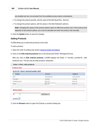 460       X-Cart v.4.3.0. User Manual.



       are enabled and are not excluded from the available product option combinations.

  · To change the product quantity, edit the value of the field Quantity, item(s).

  · To change the product options, edit the values in the field Selected options.

       Note: Changing the values of the product options does not affect the product cost. If the product price
       depends on the product options, you must re-calculate and enter the product cost manually.

4. Click the Update button to save the changes.

Adding Products

X-AOM allows you to add extra products to the order.

To add a product:

1. Open the order for editing (see section Opening Orders for Editing).

2. Click on the Edit ordered products link on the Advanced Order Management box.

  After you click on Edit ordered products, X-AOM displays the Order # %order_number%: edit
  products box. The box has the Add product subsection.




3. Click the Browse button to open the Choose a product dialog box.




                                                                      © 2001-2009 Ruslan R. Fazliev. All rights reserved.
 