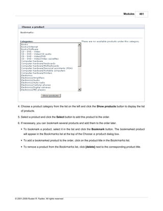 Modules       461




   4. Choose a product category from the list on the left and click the Show products button to display the list
      of products.

   5. Select a product and click the Select button to add this product to the order.

   6. If necessary, you can bookmark several products and add them to the order later.

      § To bookmark a product, select it in the list and click the Bookmark button. The bookmarked product
        will appear in the Bookmarks list at the top of the Choose a product dialog box.

      § To add a bookmarked product to the order, click on the product title in the Bookmarks list.

      § To remove a product from the Bookmarks list, click [delete] next to the corresponding product title.




© 2001-2009 Ruslan R. Fazliev. All rights reserved.
 