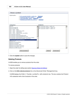 462      X-Cart v.4.3.0. User Manual.




7. Click the Update button to save the changes.

Deleting Products

X-AOM enables you to remove products from the order.

To remove products:

1. Open the order for editing (see section Opening Orders for Editing).

2. Click on the Edit ordered products link on the Advanced Order Management box.

  X-AOM displays the Order # %order_number%: edit products box. The box contains the Product
  info subsection with a list of products in the order.




                                                                      © 2001-2009 Ruslan R. Fazliev. All rights reserved.
 