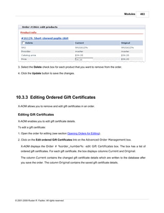 Modules      463




   3. Select the Delete check box for each product that you want to remove from the order.

   4. Click the Update button to save the changes.




10.3.3 Editing Ordered Gift Certificates
   X-AOM allows you to remove and edit gift certificates in an order.


   Editing Gift Certificates

   X-AOM enables you to edit gift certificate details.

   To edit a gift certificate:

   1. Open the order for editing (see section Opening Orders for Editing).

   2. Click on the Edit ordered Gift Certificates link on the Advanced Order Management box.

     X-AOM displays the Order # %order_number%: edit Gift Certificates box. The box has a list of
     ordered gift certificates. For each gift certificate, the box displays columns Current and Original.

     The column Current contains the changed gift certificate details which are written to the database after
     you save the order. The column Original contains the saved gift certificate details.




© 2001-2009 Ruslan R. Fazliev. All rights reserved.
 