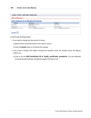464        X-Cart v.4.3.0. User Manual.




3. Edit the gift certificate details.

  § If you need to change only the amount of money:

       a) Edit the value of the field Amount in the column Current;

       b) Click the Update button to remember the changes.

  § If you need to change more details including the recipient's name, the sender's name, the delivery
     method, etc.:

       a) Click on the link Gift Certificate ID # %gift_certificate_number%. You are redirected
         to the general gift certificate management page of the Admin area.




                                                                      © 2001-2009 Ruslan R. Fazliev. All rights reserved.
 