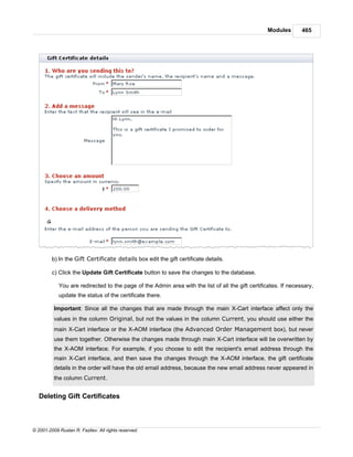 Modules       465




         b) In the Gift Certificate details box edit the gift certificate details.

         c) Click the Update Gift Certificate button to save the changes to the database.

            You are redirected to the page of the Admin area with the list of all the gift certificates. If necessary,
            update the status of the certificate there.

          Important: Since all the changes that are made through the main X-Cart interface affect only the
          values in the column Original, but not the values in the column Current, you should use either the
          main X-Cart interface or the X-AOM interface (the Advanced Order Management box), but never
          use them together. Otherwise the changes made through main X-Cart interface will be overwritten by
          the X-AOM interface. For example, if you choose to edit the recipient's email address through the
          main X-Cart interface, and then save the changes through the X-AOM interface, the gift certificate
          details in the order will have the old email address, because the new email address never appeared in
          the column Current.


   Deleting Gift Certificates



© 2001-2009 Ruslan R. Fazliev. All rights reserved.
 