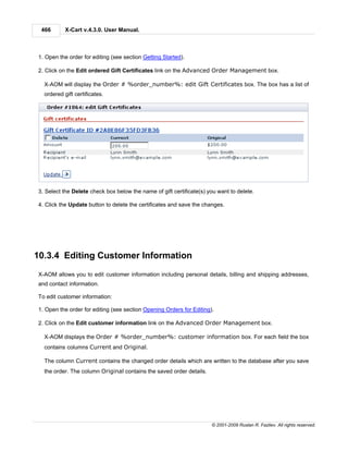 466       X-Cart v.4.3.0. User Manual.



1. Open the order for editing (see section Getting Started).

2. Click on the Edit ordered Gift Certificates link on the Advanced Order Management box.

  X-AOM will display the Order # %order_number%: edit Gift Certificates box. The box has a list of
  ordered gift certificates.




3. Select the Delete check box below the name of gift certificate(s) you want to delete.

4. Click the Update button to delete the certificates and save the changes.




10.3.4 Editing Customer Information
X-AOM allows you to edit customer information including personal details, billing and shipping addresses,
and contact information.

To edit customer information:

1. Open the order for editing (see section Opening Orders for Editing).

2. Click on the Edit customer information link on the Advanced Order Management box.

  X-AOM displays the Order # %order_number%: customer information box. For each field the box
  contains columns Current and Original.

  The column Current contains the changed order details which are written to the database after you save
  the order. The column Original contains the saved order details.




                                                                      © 2001-2009 Ruslan R. Fazliev. All rights reserved.
 