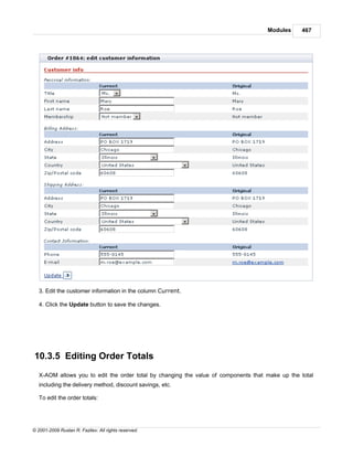 Modules     467




   3. Edit the customer information in the column Current.

   4. Click the Update button to save the changes.




10.3.5 Editing Order Totals
   X-AOM allows you to edit the order total by changing the value of components that make up the total
   including the delivery method, discount savings, etc.

   To edit the order totals:




© 2001-2009 Ruslan R. Fazliev. All rights reserved.
 
