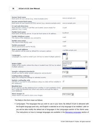 36        X-Cart v.4.3.0. User Manual.




     The fields in this form mean as follows:

     § Languages: The languages that you wish to use in your store. By default X-Cart is delivered with
       the English language pack only, and English is selected as an only language to be installed. Later on
       you will be able modify the default set of languages in the Languages section of the Admin area.
       The instructions on how to manage languages are available in the Managing Languages section of




                                                                     © 2001-2009 Ruslan R. Fazliev. All rights reserved.
 