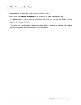 468      X-Cart v.4.3.0. User Manual.



1. Open the order for editing (see section Opening Orders for Editing).

2. Click on the Edit customer information link on the Advanced Order Management box.

  X-AOM displays the Order # %order_number%: edit totals box. For each field the box contains
  columns Current and Original.

  The column Current contains the changed order details which are written to the database after you save
  the order. The column Original contains the saved order details.




                                                                      © 2001-2009 Ruslan R. Fazliev. All rights reserved.
 