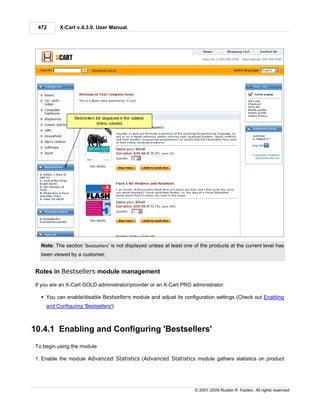 472      X-Cart v.4.3.0. User Manual.




   Note: The section 'Bestsellers' is not displayed unless at least one of the products at the current level has
   been viewed by a customer.


 Roles in Bestsellers module management

 If you are an X-Cart GOLD administrator/provider or an X-Cart PRO administrator:

   § You can enable/disable Bestsellers module and adjust its configuration settings (Check out Enabling
     and Configuring 'Bestsellers')



10.4.1 Enabling and Configuring 'Bestsellers'
 To begin using the module:

 1. Enable the module Advanced Statistics (Advanced Statistics module gathers statistics on product




                                                                       © 2001-2009 Ruslan R. Fazliev. All rights reserved.
 