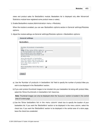 Modules       473



      views and product sales for Bestsellers module; Bestsellers list is displayed only after Advanced
      Statistics module have registered some product views or sales).

   2. Enable Bestsellers module (Administration menu->Modules).

      When the module is enabled, you can see: Bestsellers options section in General settings/Modules
      options.

   3. Adjust the module settings via General settings/Modules options->Bestsellers options:




      a) Use the 'Number of products in bestsellers list' field to specify the number of product titles you
         wish to be displayed in the 'Bestsellers' section.

      b) If you wish product thumbnail images to be included into your bestsellers list along with product titles,
         select the 'Show thumbnails in bestsellers list' check box.

          Note: Thumbnail images can only be displayed when the 'Bestsellers' section is located in the central
          area of a store page.

      c) Use the 'Show bestsellers list in the menu column' check box to specify the location of your
         bestsellers list: if you want the 'Bestsellers' section to be displayed in the menu column, select the
         check box; if you want the 'Bestsellers' section to be displayed in the central area of a store page,
         leave the check box unselected.




© 2001-2009 Ruslan R. Fazliev. All rights reserved.
 