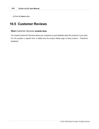 474      X-Cart v.4.3.0. User Manual.



  d) Click the Save button.



10.5 Customer Reviews

What Customer Reviews module does

The module Customer Reviews allows your customers to post feedback about the products in your store.
For this purpose, a special form is added onto the product details page of every product - 'Customer
feedback'.




                                                                © 2001-2009 Ruslan R. Fazliev. All rights reserved.
 