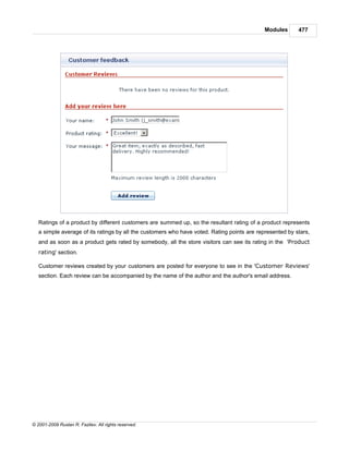 Modules      477




   Ratings of a product by different customers are summed up, so the resultant rating of a product represents
   a simple average of its ratings by all the customers who have voted. Rating points are represented by stars,
   and as soon as a product gets rated by somebody, all the store visitors can see its rating in the 'Product
   rating' section.

   Customer reviews created by your customers are posted for everyone to see in the 'Customer Reviews'
   section. Each review can be accompanied by the name of the author and the author's email address.




© 2001-2009 Ruslan R. Fazliev. All rights reserved.
 