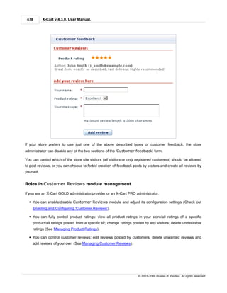 478        X-Cart v.4.3.0. User Manual.




If your store prefers to use just one of the above described types of customer feedback, the store
administrator can disable any of the two sections of the 'Customer feedback' form.

You can control which of the store site visitors (all visitors or only registered customers) should be allowed
to post reviews, or you can choose to forbid creation of feedback posts by visitors and create all reviews by
yourself.


Roles in Customer Reviews module management

If you are an X-Cart GOLD administrator/provider or an X-Cart PRO administrator:

  § You can enable/disable Customer Reviews module and adjust its configuration settings (Check out
     Enabling and Configuring 'Customer Reviews').

  § You can fully control product ratings: view all product ratings in your store/all ratings of a specific
     product/all ratings posted from a specific IP; change ratings posted by any visitors; delete undesirable
     ratings (See Managing Product Ratings).

  § You can control customer reviews: edit reviews posted by customers, delete unwanted reviews and
     add reviews of your own (See Managing Customer Reviews).




                                                                      © 2001-2009 Ruslan R. Fazliev. All rights reserved.
 