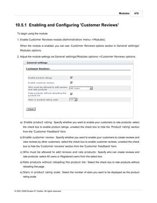 Modules      479



10.5.1 Enabling and Configuring 'Customer Reviews'
   To begin using the module:

   1. Enable Customer Reviews module (Administration menu->Modules).

      When the module is enabled, you can see: Customer Reviews options section in General settings/
      Modules options.

   2. Adjust the module settings via General settings/Modules options->Customer Reviews options:




      a) Enable product rating: Specify whether you want to enable your customers to rate products: select
         the check box to enable product ratings, unselect the check box to hide the 'Product rating' section
         from the 'Customer Feedback' form.

      b) Enable customer review: Specify whether you want to enable your customers to create reviews and
         view reviews by other customers: select the check box to enable customer reviews, unselect the check
         box to hide the 'Customer reviews' section from the 'Customer Feedback' form.

      c) Who must be allowed to add reviews and rate products: Specify who can create reviews and
         rate products: select All users or Registered users from the select box.

      d) Rate products without reloading the product list: Select the check box to rate products without
         reloading the page.

      e) Stars in product rating scale: Select the number of stars you want to be displayed as the product
         rating scale.




© 2001-2009 Ruslan R. Fazliev. All rights reserved.
 