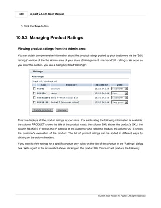 480       X-Cart v.4.3.0. User Manual.



  f) Click the Save button.



10.5.2 Managing Product Ratings

Viewing product ratings from the Admin area

You can obtain comprehensive information about the product ratings posted by your customers via the 'Edit
ratings' section of the the Admin area of your store (Management menu->Edit ratings). As soon as
you enter this section, you see a dialog box titled 'Ratings':




This box displays all the product ratings in your store. For each rating the following information is available:
the column PRODUCT shows the title of the product rated, the column SKU shows the product's SKU, the
column REMOTE IP shows the IP address of the customer who rated the product, the column VOTE shows
the customer's evaluation of the product. The list of product ratings can be sorted in different ways by
clicking on the column headers.

If you want to view ratings for a specific product only, click on the title of this product in the 'Ratings' dialog
box. With regard to the screenshot above, clicking on the product title 'Cranium' will produce the following:




                                                                         © 2001-2009 Ruslan R. Fazliev. All rights reserved.
 